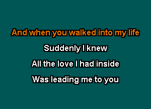 And when you walked into my life
Suddenly I knew
All the love I had inside

Was leading me to you