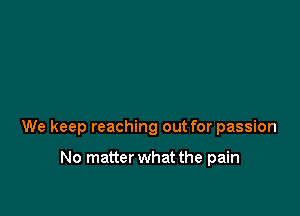 We keep reaching out for passion

No matter what the pain