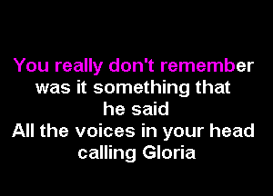 You really don't remember
was it something that
he said
All the voices in your head
calling Gloria