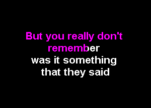 But you really don't
remember

was it something
that they said