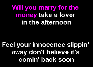 Will you marry for the
money take a lover
in the afternoon

Feel your innocence slippin'
away don't believe it's
comin' back soon