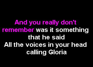 And you really don't
remember was it something
that he said
All the voices in your head
calling Gloria