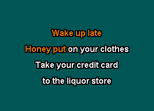Wake up late

Honey put on your clothes

Take your credit card

to the liquor store