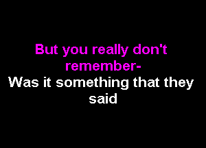 But you really don't
remember-

Was it something that they
said