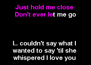 Just hold me close
Don't ever let me go

I.. couldn't say what I
wanted to say 'til she
whispered I love you