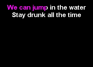 We can jump in the water
Stay drunk all the time