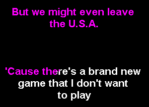 But we might even leave
the U.S.A.

'Cause there's a brand new
game that I don't want
to play