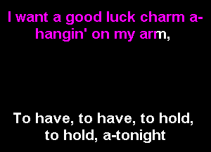 I want a good luck charm a-
hangin' on my arm,

To have, to have, to hold,
to hold, a-tonight