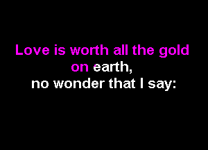 Love is worth all the gold
on earth,

no wonder that l sayt