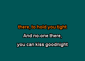 there, to hold you tight

And no-one there,

you can kiss goodnight