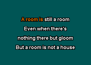 A room is still a room

Even when there's

nothing there but gloom

But a room is not a house