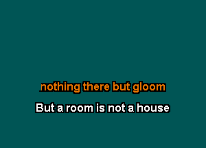 nothing there but gloom

But a room is not a house