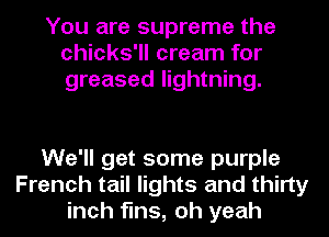 You are supreme the
chicks'll cream for
greased lightning.

We'll get some purple
French tail lights and thirty
inch fins, oh yeah