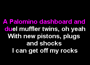 A Palomino dashboard and
duel muffler twins, oh yeah
With new pistons, plugs
and shocks
I can get off my rocks