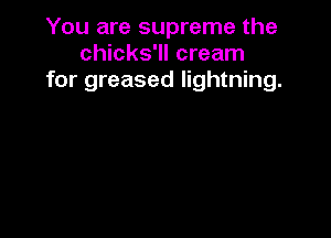 You are supreme the
chicks'll cream
for greased lightning.