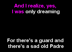 And I realize, yes,
I was only dreaming

For there's a guard and
there's a sad old Padre