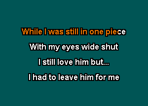 While lwas still in one piece

With my eyes wide shut
I still love him but...

I had to leave him for me