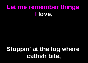 Let me remember things
I love,

Stoppin' at the log where
catfish bite,