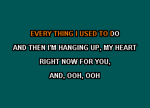 EVERY THING I USED TO 00
AND THEN I'M HANGING UP, MY HEART

RIGHT HOW FOR YOU,
AND. 00H. 00H