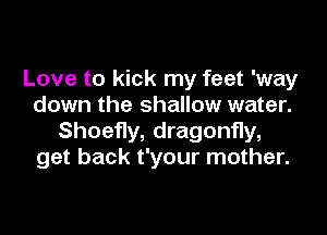 Love to kick my feet 'way
down the shallow water.

Shoefly, dragonfly,
get back t'your mother.