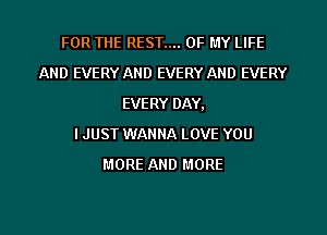 FOR THE REST.... OF MY LIFE
AND EVERY AND EVERY AND EVERY
EVERY DAY,

I JUST WANNA LOVE YOU
MORE AND MORE