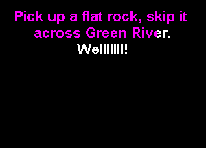 Pick up a flat rock, skip it
across Green River.
Welllllll!