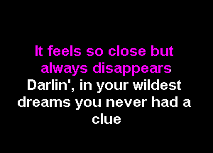 It feels so close but
always disappears

Darlin', in your wildest
dreams you never had a
clue