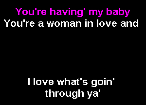 You're having' my baby
You're a woman in love and

I love what's goin'
through ya'