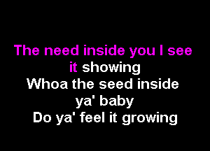 The need inside you I see
it showing

Whoa the seed inside
ya' baby
Do ya' feel it growing