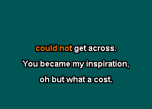 could not get across.

You became my inspiration,

oh but what a cost.