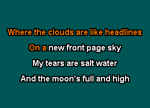 Where the clouds are like headlines
On a new front page sky

My tears are salt water

And the moon's full and high