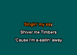 Singin' my say

Shiver me Timbers

'Cause I'm a-sailin' away