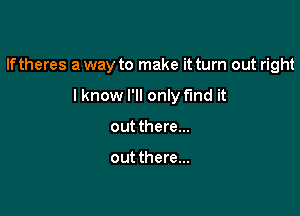 If theres a way to make it turn out right

lknow I'll only fmd it
out there...

out there...