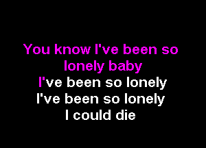 You know I've been so
lonely baby

I've been so lonely
I've been so lonely
I could die