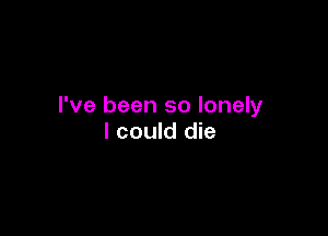 I've been so lonely

I could die