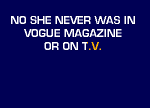 N0 SHE NEVER WAS IN
VOGUE MAGAZINE
0R 0N T.V.