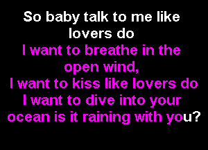 So baby talk to me like
lovers do
I want to breathe in the
open wind,
I want to kiss like lovers do
I want to dive into your
ocean is it raining with you?