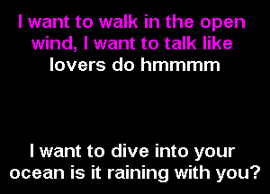 I want to walk in the open
wind, I want to talk like
lovers do hmmmm

I want to dive into your
ocean is it raining with you?