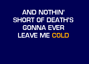 AND NOTHIN'
SHORT 0F DEATH'S
GONNA EVER

LEAVE ME COLD