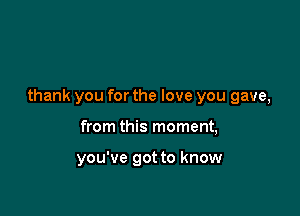 thank you for the love you gave,

from this moment,

you've got to know