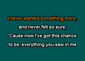 I never wanted something more,
and never felt so sure,
'Cause now I've got this chance

to be, everything you saw in me