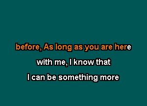 before, As long as you are here

with me, I know that

I can be something more