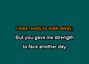 I was ready to walk away,

But you gave me strength

to face another day