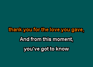 thank you for the love you gave,

And from this moment,

you've got to know