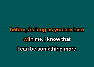 before, As long as you are here

with me, I know that

I can be something more