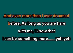 And even more than I ever dreamed
before, As long as you are here
with me, I know that

I can be something more ....... yeh yeh