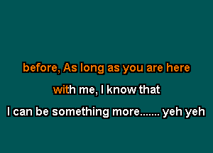 before, As long as you are here

with me, I know that

I can be something more ....... yeh yeh