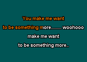 You make me want
to be something more ......... woohooo

make me want

to be something more..