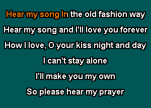 Hear my song In the old fashion way
Hear my song and I'll love you forever
How I love, 0 your kiss night and day
I can't stay alone
I'll make you my own

So please hear my prayer