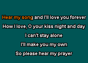 Hear my song and I'll love you forever
Howl love, 0 your kiss night and day
I can't stay alone

I'll make you my own

So please hear my prayer